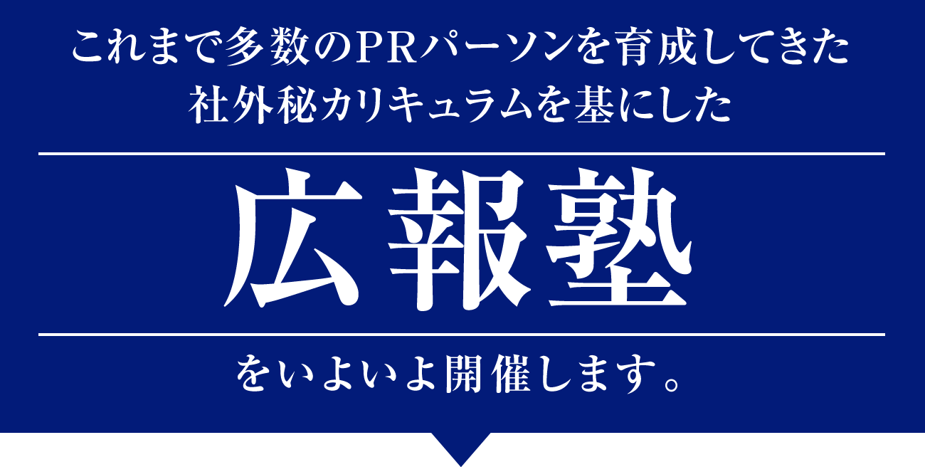 商品やサービスを世の中に広めたい起業家、経営者、個人事業主、企業の広報担当者、これから広報・PRを仕事にしたい方へ/2か月でPRの基礎と最新トレンドを学び、影響力をつくり出す効果的な広報術を身につけませんか？/これまで多数のPRパーソンを育成してきた社外秘カリキュラムを基にした「広報塾」を開催。