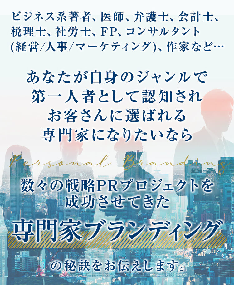 ビジネス系著者、医師、弁護士、会計士、税理士、社労士、FP、コンサルタント(経営/人事/マーケティング)、作家など…あなたが自身のジャンルで第一人者として認知されお客さんに選ばれる専門家になりたいなら数々の戦略PRプロジェクトを成功させてきた専門家ブランディングの秘訣をお伝えします。